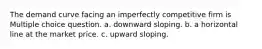 The demand curve facing an imperfectly competitive firm is Multiple choice question. a. downward sloping. b. a horizontal line at the market price. c. upward sloping.