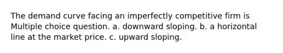 The demand curve facing an imperfectly competitive firm is Multiple choice question. a. downward sloping. b. a horizontal line at the market price. c. upward sloping.