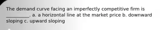 The demand curve facing an imperfectly competitive firm is __________. a. a horizontal line at the market price b. downward sloping c. upward sloping