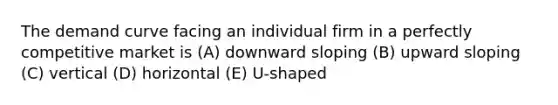 The demand curve facing an individual firm in a perfectly competitive market is (A) downward sloping (B) upward sloping (C) vertical (D) horizontal (E) U-shaped