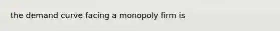 the demand curve facing a monopoly firm is