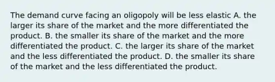 The demand curve facing an oligopoly will be less elastic A. the larger its share of the market and the more differentiated the product. B. the smaller its share of the market and the more differentiated the product. C. the larger its share of the market and the less differentiated the product. D. the smaller its share of the market and the less differentiated the product.