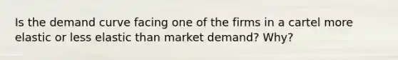 Is the demand curve facing one of the firms in a cartel more elastic or less elastic than market demand? Why?