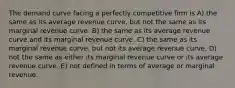 The demand curve facing a perfectly competitive firm is A) the same as its average revenue curve, but not the same as its marginal revenue curve. B) the same as its average revenue curve and its marginal revenue curve. C) the same as its marginal revenue curve, but not its average revenue curve. D) not the same as either its marginal revenue curve or its average revenue curve. E) not defined in terms of average or marginal revenue.