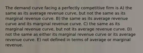 The demand curve facing a perfectly competitive firm is A) the same as its average revenue curve, but not the same as its marginal revenue curve. B) the same as its average revenue curve and its marginal revenue curve. C) the same as its marginal revenue curve, but not its average revenue curve. D) not the same as either its marginal revenue curve or its average revenue curve. E) not defined in terms of average or marginal revenue.