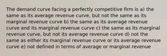 The demand curve facing a perfectly competitive firm is a) the same as its average revenue curve, but not the same as its marginal revenue curve b) the same as its average revenue curve and its marginal revenue curve c) the same as its marginal revenue curve, but not its average revenue curve d) not the same as either its marginal revenue curve or its average revenue curve e) not defined in terms of average or marginal revenue