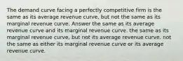 The demand curve facing a perfectly competitive firm is the same as its average revenue curve, but not the same as its marginal revenue curve. Answer the same as its average revenue curve and its marginal revenue curve. the same as its marginal revenue curve, but not its average revenue curve. not the same as either its marginal revenue curve or its average revenue curve.