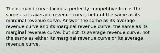 The demand curve facing a perfectly competitive firm is the same as its average revenue curve, but not the same as its marginal revenue curve. Answer the same as its average revenue curve and its marginal revenue curve. the same as its marginal revenue curve, but not its average revenue curve. not the same as either its marginal revenue curve or its average revenue curve.