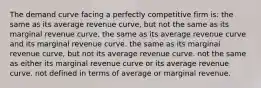 The demand curve facing a perfectly competitive firm is: the same as its average revenue curve, but not the same as its marginal revenue curve. the same as its average revenue curve and its marginal revenue curve. the same as its marginal revenue curve, but not its average revenue curve. not the same as either its marginal revenue curve or its average revenue curve. not defined in terms of average or marginal revenue.