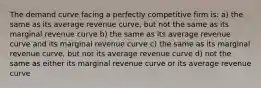 The demand curve facing a perfectly competitive firm is: a) the same as its average revenue curve, but not the same as its marginal revenue curve b) the same as its average revenue curve and its marginal revenue curve c) the same as its marginal revenue curve, but not its average revenue curve d) not the same as either its marginal revenue curve or its average revenue curve