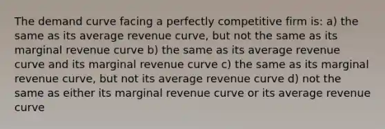 The demand curve facing a perfectly competitive firm is: a) the same as its average revenue curve, but not the same as its marginal revenue curve b) the same as its average revenue curve and its marginal revenue curve c) the same as its marginal revenue curve, but not its average revenue curve d) not the same as either its marginal revenue curve or its average revenue curve