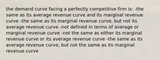 the demand curve facing a perfectly competitive firm is: -the same as its average revenue curve and its marginal revenue curve -the same as its marginal revenue curve, but not its average revenue curve -not defined in terms of average or marginal revenue curve -not the same as either its marginal revenue curve or its average revenue curve -the same as its average revenue curve, but not the same as its marginal revenue curve