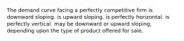 The demand curve facing a perfectly competitive firm is downward sloping. is upward sloping. is perfectly horizontal. is perfectly vertical. may be downward or upward sloping, depending upon the type of product offered for sale.