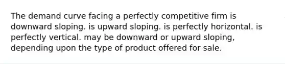 The demand curve facing a perfectly competitive firm is downward sloping. is upward sloping. is perfectly horizontal. is perfectly vertical. may be downward or upward sloping, depending upon the type of product offered for sale.