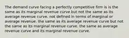 The demand curve facing a perfectly competitive firm is is the same as its marginal revenue curve but not the same as its average revenue curve. not defined in terms of marginal or average revenue. the same as its average revenue curve but not the same as its marginal revenue curve. the same as average revenue curve and its marginal revenue curve.