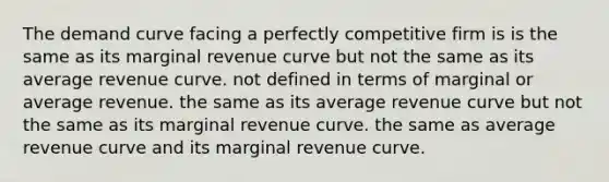 The demand curve facing a perfectly competitive firm is is the same as its marginal revenue curve but not the same as its average revenue curve. not defined in terms of marginal or average revenue. the same as its average revenue curve but not the same as its marginal revenue curve. the same as average revenue curve and its marginal revenue curve.