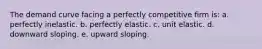 The demand curve facing a perfectly competitive firm is: a. perfectly inelastic. b. perfectly elastic. c. unit elastic. d. downward sloping. e. upward sloping.