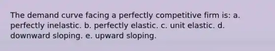 The demand curve facing a perfectly competitive firm is: a. perfectly inelastic. b. perfectly elastic. c. unit elastic. d. downward sloping. e. upward sloping.