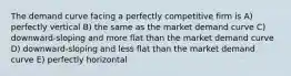 The demand curve facing a perfectly competitive firm is A) perfectly vertical B) the same as the market demand curve C) downward-sloping and more flat than the market demand curve D) downward-sloping and less flat than the market demand curve E) perfectly horizontal