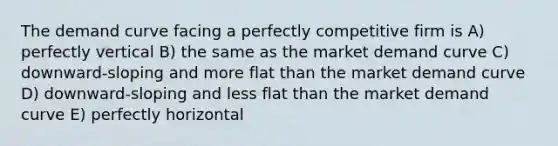 The demand curve facing a perfectly competitive firm is A) perfectly vertical B) the same as the market demand curve C) downward-sloping and more flat than the market demand curve D) downward-sloping and less flat than the market demand curve E) perfectly horizontal