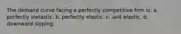 ​The demand curve facing a perfectly competitive firm is: a. ​perfectly inelastic. b. ​perfectly elastic. c. ​unit elastic. d. ​downward sloping.