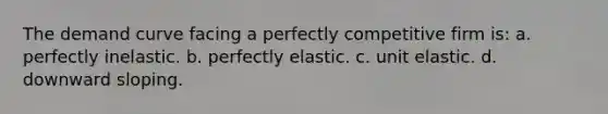 ​The demand curve facing a perfectly competitive firm is: a. ​perfectly inelastic. b. ​perfectly elastic. c. ​unit elastic. d. ​downward sloping.