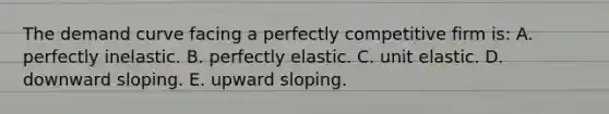 The demand curve facing a perfectly competitive firm is: A. perfectly inelastic. B. perfectly elastic. C. unit elastic. D. downward sloping. E. upward sloping.