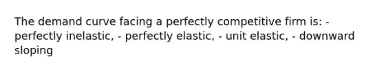 The demand curve facing a perfectly competitive firm is: - perfectly inelastic, - perfectly elastic, - unit elastic, - downward sloping