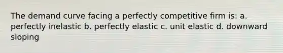 The demand curve facing a perfectly competitive firm is: a. perfectly inelastic b. perfectly elastic c. unit elastic d. downward sloping