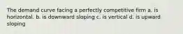 The demand curve facing a perfectly competitive firm a. is horizontal. b. is downward sloping c. is vertical d. is upward sloping