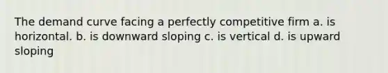 The demand curve facing a perfectly competitive firm a. is horizontal. b. is downward sloping c. is vertical d. is upward sloping