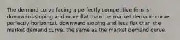 The demand curve facing a perfectly competitive firm is downward-sloping and more flat than the market demand curve. perfectly horizontal. downward-sloping and less flat than the market demand curve. the same as the market demand curve.