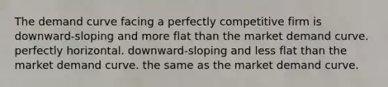 The demand curve facing a perfectly competitive firm is downward-sloping and more flat than the market demand curve. perfectly horizontal. downward-sloping and less flat than the market demand curve. the same as the market demand curve.