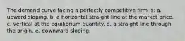 ​The demand curve facing a perfectly competitive firm is: a. ​upward sloping. b. ​a horizontal straight line at the market price. c. ​vertical at the equilibrium quantity. d. ​a straight line through the origin. e. ​downward sloping.