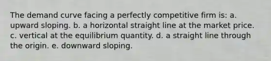 ​The demand curve facing a perfectly competitive firm is: a. ​upward sloping. b. ​a horizontal straight line at the market price. c. ​vertical at the equilibrium quantity. d. ​a straight line through the origin. e. ​downward sloping.