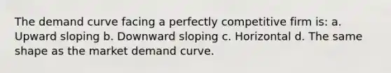 The demand curve facing a perfectly competitive firm is: a. Upward sloping b. Downward sloping c. Horizontal d. The same shape as the market demand curve.