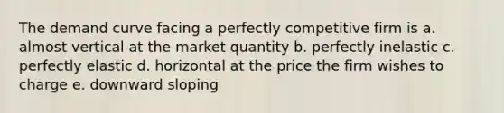 The demand curve facing a perfectly competitive firm is a. almost vertical at the market quantity b. perfectly inelastic c. perfectly elastic d. horizontal at the price the firm wishes to charge e. downward sloping