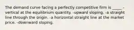 The demand curve facing a perfectly competitive firm is _____ -vertical at the equilibrium quantity. -upward sloping. -a straight line through the origin. -a horizontal straight line at the market price. -downward sloping.