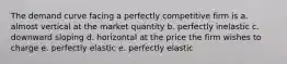 The demand curve facing a perfectly competitive firm is a. almost vertical at the market quantity b. perfectly inelastic c. downward sloping d. horizontal at the price the firm wishes to charge e. perfectly elastic e. perfectly elastic