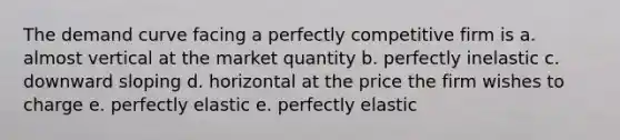 The demand curve facing a perfectly competitive firm is a. almost vertical at the market quantity b. perfectly inelastic c. downward sloping d. horizontal at the price the firm wishes to charge e. perfectly elastic e. perfectly elastic