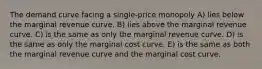 The demand curve facing a single-price monopoly A) lies below the marginal revenue curve. B) lies above the marginal revenue curve. C) is the same as only the marginal revenue curve. D) is the same as only the marginal cost curve. E) is the same as both the marginal revenue curve and the marginal cost curve.