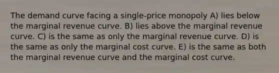 The demand curve facing a single-price monopoly A) lies below the marginal revenue curve. B) lies above the marginal revenue curve. C) is the same as only the marginal revenue curve. D) is the same as only the marginal cost curve. E) is the same as both the marginal revenue curve and the marginal cost curve.