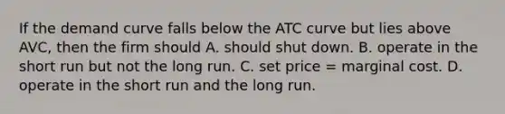 If the demand curve falls below the ATC curve but lies above AVC, then the firm should A. should shut down. B. operate in the short run but not the long run. C. set price = marginal cost. D. operate in the short run and the long run.