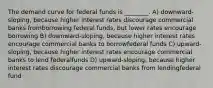 The demand curve for federal funds is ________. A) downward-sloping, because higher interest rates discourage commercial banks fromborrowing federal funds, but lower rates encourage borrowing B) downward-sloping, because higher interest rates encourage commercial banks to borrowfederal funds C) upward-sloping, because higher interest rates encourage commercial banks to lend federalfunds D) upward-sloping, because higher interest rates discourage commercial banks from lendingfederal fund