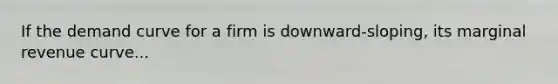 If the demand curve for a firm is downward-sloping, its marginal revenue curve...