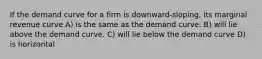 If the demand curve for a firm is downward-sloping, its marginal revenue curve A) is the same as the demand curve. B) will lie above the demand curve. C) will lie below the demand curve D) is horizontal