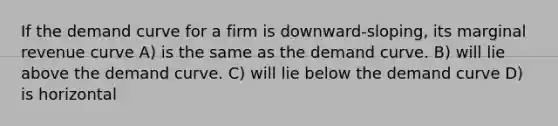 If the demand curve for a firm is downward-sloping, its marginal revenue curve A) is the same as the demand curve. B) will lie above the demand curve. C) will lie below the demand curve D) is horizontal