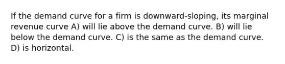 If the demand curve for a firm is downward-sloping, its marginal revenue curve A) will lie above the demand curve. B) will lie below the demand curve. C) is the same as the demand curve. D) is horizontal.