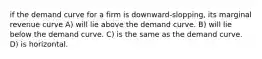 if the demand curve for a firm is downward-slopping, its marginal revenue curve A) will lie above the demand curve. B) will lie below the demand curve. C) is the same as the demand curve. D) is horizontal.