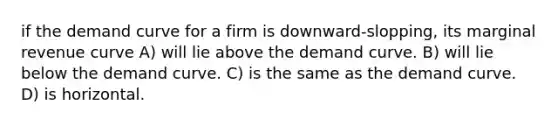 if the demand curve for a firm is downward-slopping, its marginal revenue curve A) will lie above the demand curve. B) will lie below the demand curve. C) is the same as the demand curve. D) is horizontal.